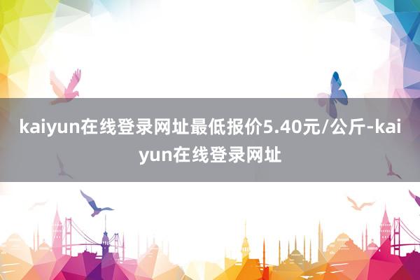 kaiyun在线登录网址最低报价5.40元/公斤-kaiyun在线登录网址