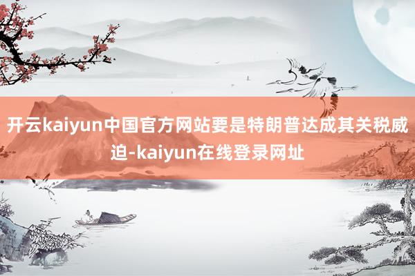 开云kaiyun中国官方网站要是特朗普达成其关税威迫-kaiyun在线登录网址