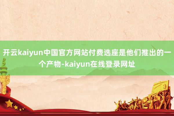 开云kaiyun中国官方网站付费选座是他们推出的一个产物-kaiyun在线登录网址