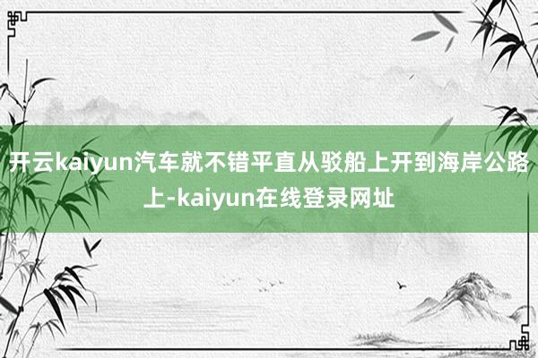 开云kaiyun汽车就不错平直从驳船上开到海岸公路上-kaiyun在线登录网址