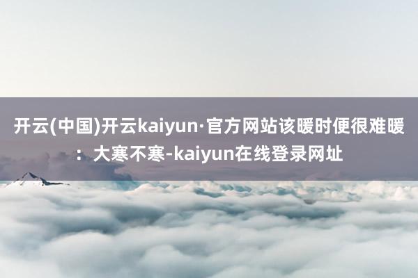 开云(中国)开云kaiyun·官方网站该暖时便很难暖:大寒不寒-kaiyun在线登录网址