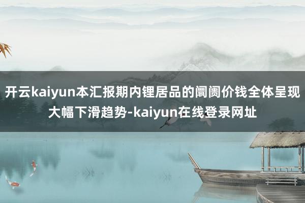 开云kaiyun本汇报期内锂居品的阛阓价钱全体呈现大幅下滑趋势-kaiyun在线登录网址