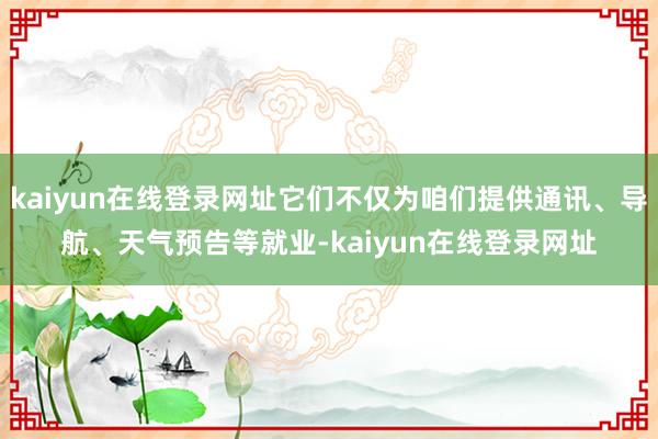 kaiyun在线登录网址它们不仅为咱们提供通讯、导航、天气预告等就业-kaiyun在线登录网址