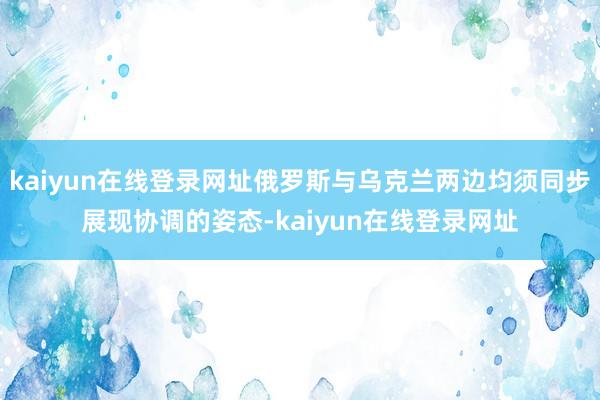 kaiyun在线登录网址俄罗斯与乌克兰两边均须同步展现协调的姿态-kaiyun在线登录网址