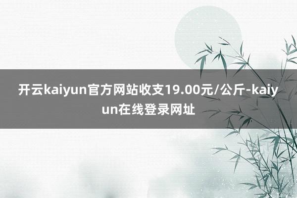 开云kaiyun官方网站收支19.00元/公斤-kaiyun在线登录网址