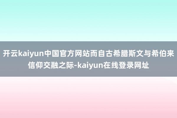 开云kaiyun中国官方网站而自古希腊斯文与希伯来信仰交融之际-kaiyun在线登录网址