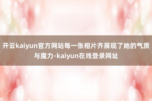 开云kaiyun官方网站每一张相片齐展现了她的气质与魔力-kaiyun在线登录网址