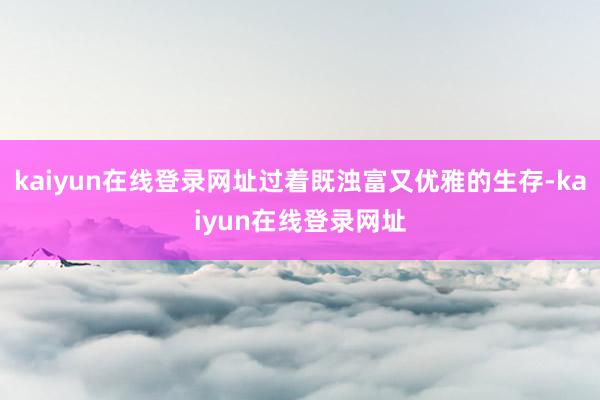 kaiyun在线登录网址过着既浊富又优雅的生存-kaiyun在线登录网址