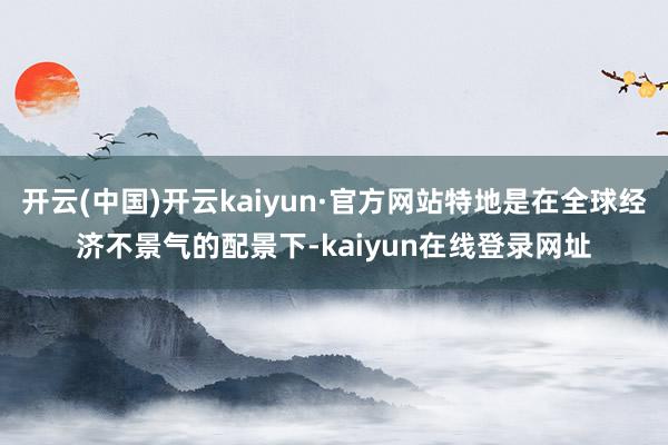 开云(中国)开云kaiyun·官方网站特地是在全球经济不景气的配景下-kaiyun在线登录网址