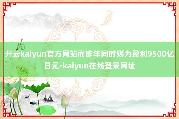 开云kaiyun官方网站而昨年同时则为盈利9500亿日元-kaiyun在线登录网址