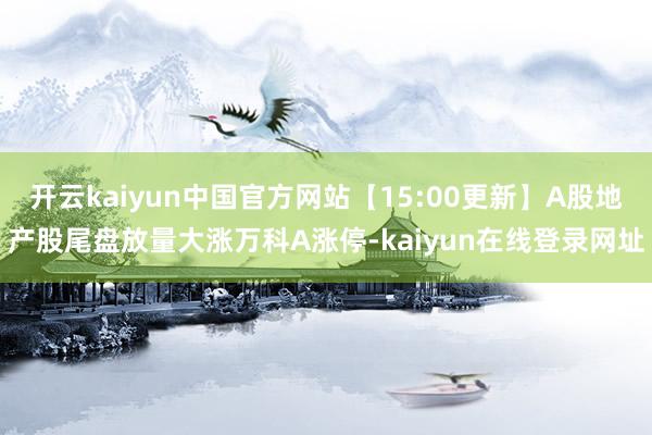 开云kaiyun中国官方网站【15:00更新】A股地产股尾盘放量大涨万科A涨停-kaiyun在线登录网址