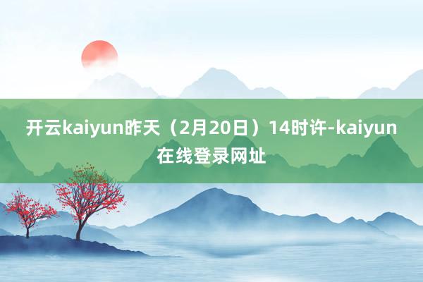 开云kaiyun昨天(2月20日)14时许-kaiyun在线登录网址