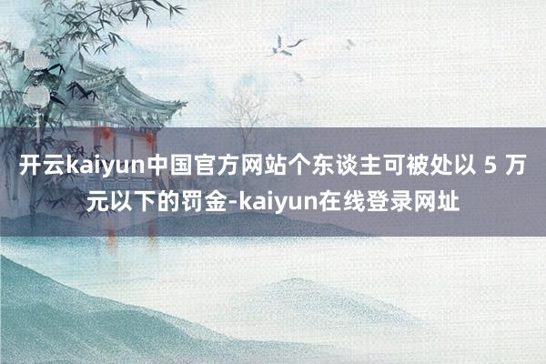 开云kaiyun中国官方网站个东谈主可被处以 5 万元以下的罚金-kaiyun在线登录网址
