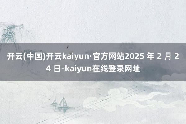 开云(中国)开云kaiyun·官方网站2025 年 2 月 24 日-kaiyun在线登录网址
