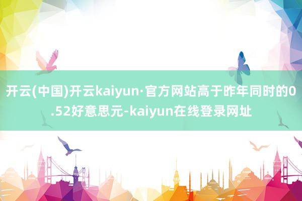 开云(中国)开云kaiyun·官方网站高于昨年同时的0.52好意思元-kaiyun在线登录网址