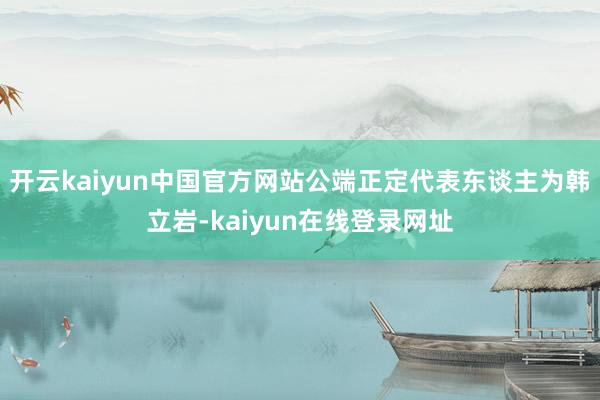 开云kaiyun中国官方网站公端正定代表东谈主为韩立岩-kaiyun在线登录网址
