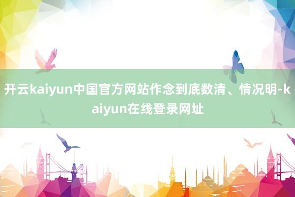 开云kaiyun中国官方网站作念到底数清、情况明-kaiyun在线登录网址