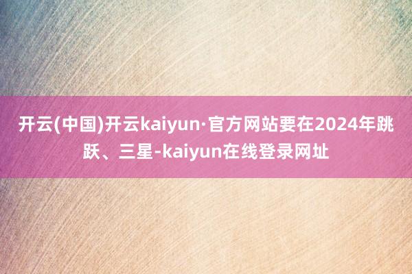 开云(中国)开云kaiyun·官方网站要在2024年跳跃、三星-kaiyun在线登录网址