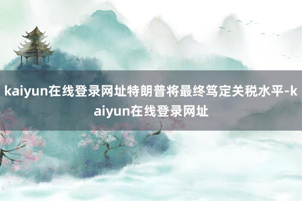kaiyun在线登录网址特朗普将最终笃定关税水平-kaiyun在线登录网址