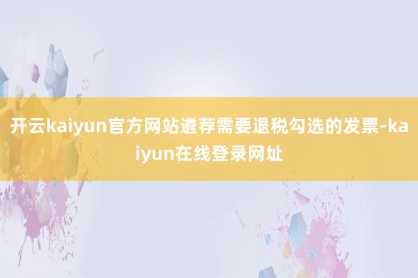 开云kaiyun官方网站遴荐需要退税勾选的发票-kaiyun在线登录网址