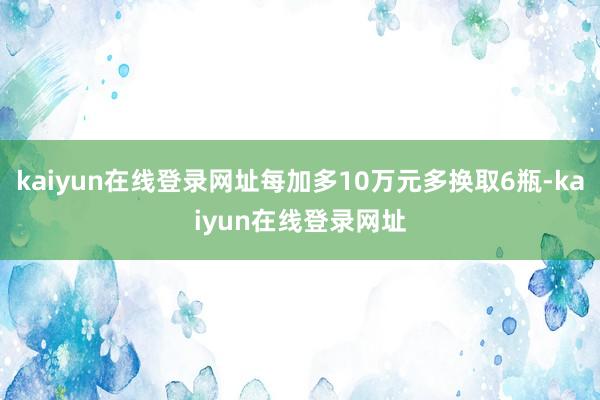 kaiyun在线登录网址每加多10万元多换取6瓶-kaiyun在线登录网址