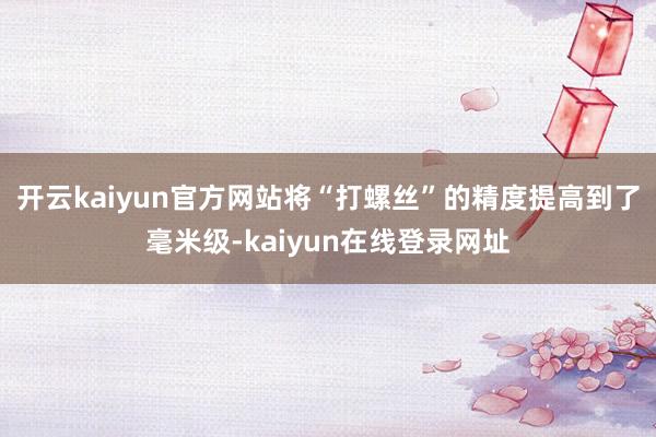 开云kaiyun官方网站将“打螺丝”的精度提高到了毫米级-kaiyun在线登录网址