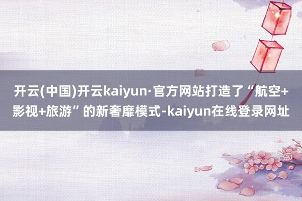开云(中国)开云kaiyun·官方网站打造了“航空+影视+旅游”的新奢靡模式-kaiyun在线登录网址