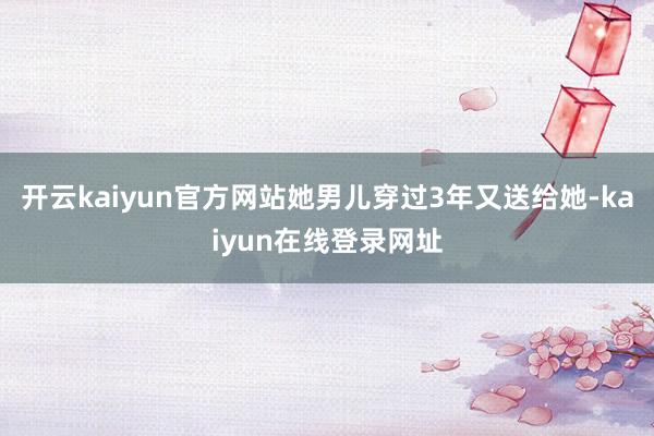 开云kaiyun官方网站她男儿穿过3年又送给她-kaiyun在线登录网址