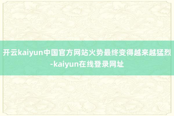 开云kaiyun中国官方网站火势最终变得越来越猛烈-kaiyun在线登录网址