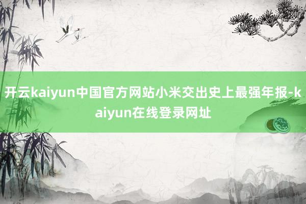 开云kaiyun中国官方网站小米交出史上最强年报-kaiyun在线登录网址