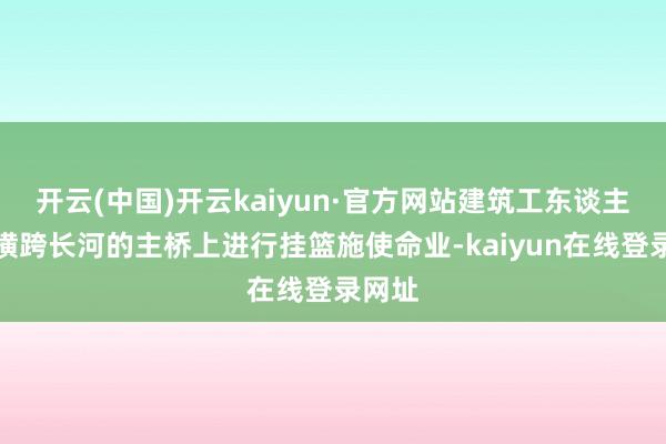 开云(中国)开云kaiyun·官方网站建筑工东谈主正在横跨长河的主桥上进行挂篮施使命业-kaiyun在线登录网址