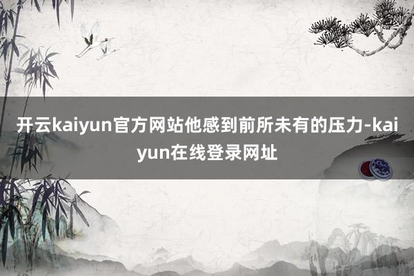 开云kaiyun官方网站他感到前所未有的压力-kaiyun在线登录网址
