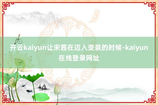 开云kaiyun让宋茜在迈入变装的时候-kaiyun在线登录网址