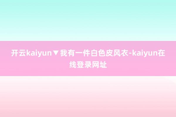 开云kaiyun▼我有一件白色皮风衣-kaiyun在线登录网址