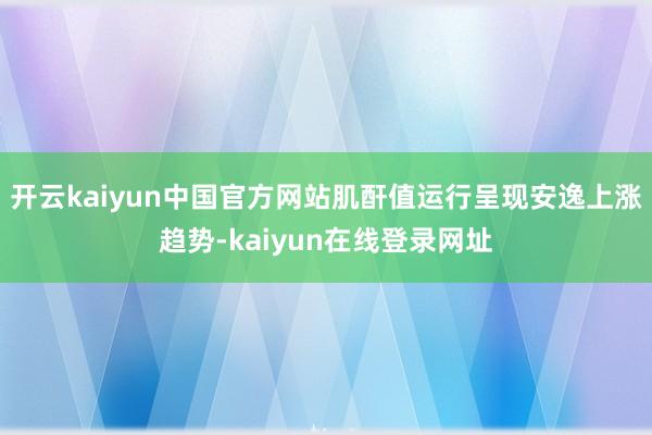 开云kaiyun中国官方网站肌酐值运行呈现安逸上涨趋势-kaiyun在线登录网址