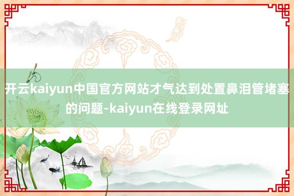 开云kaiyun中国官方网站才气达到处置鼻泪管堵塞的问题-kaiyun在线登录网址