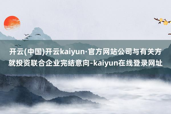 开云(中国)开云kaiyun·官方网站公司与有关方就投资联合企业完结意向-kaiyun在线登录网址