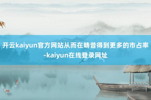 开云kaiyun官方网站从而在畴昔得到更多的市占率-kaiyun在线登录网址