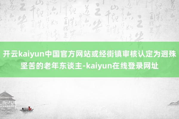 开云kaiyun中国官方网站或经街镇审核认定为迥殊坚苦的老年东谈主-kaiyun在线登录网址