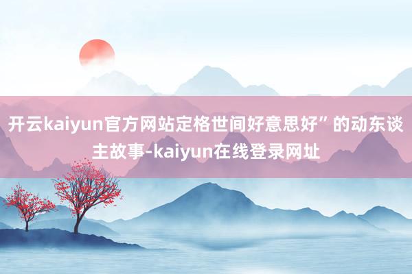 开云kaiyun官方网站定格世间好意思好”的动东谈主故事-kaiyun在线登录网址