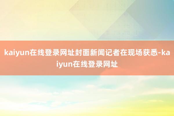 kaiyun在线登录网址封面新闻记者在现场获悉-kaiyun在线登录网址