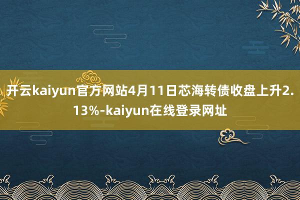 开云kaiyun官方网站4月11日芯海转债收盘上升2.13%-kaiyun在线登录网址