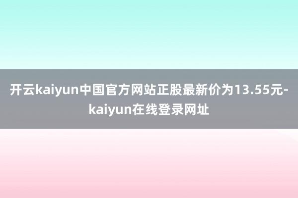 开云kaiyun中国官方网站正股最新价为13.55元-kaiyun在线登录网址