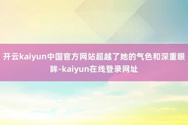 开云kaiyun中国官方网站超越了她的气色和深重眼眸-kaiyun在线登录网址