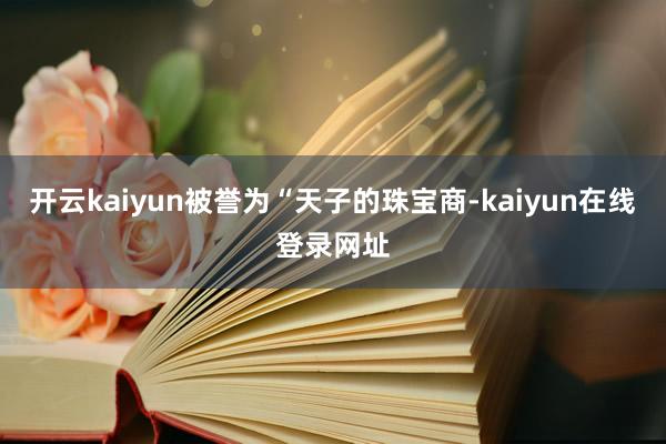 开云kaiyun被誉为“天子的珠宝商-kaiyun在线登录网址