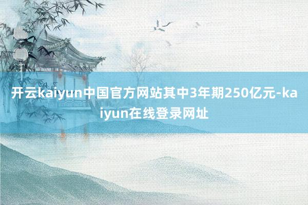 开云kaiyun中国官方网站其中3年期250亿元-kaiyun在线登录网址