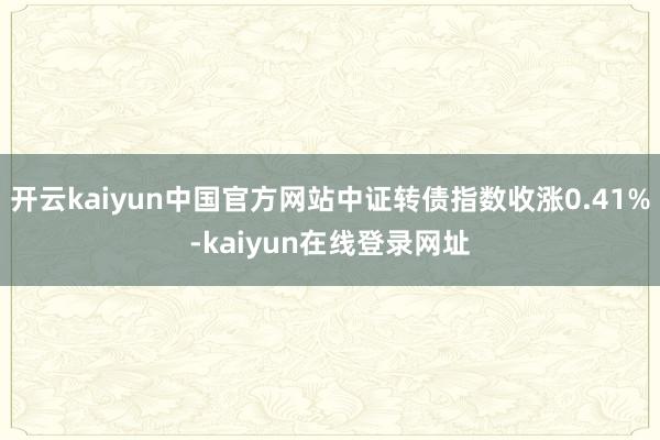 开云kaiyun中国官方网站中证转债指数收涨0.41%-kaiyun在线登录网址