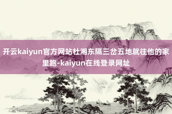 开云kaiyun官方网站杜湘东隔三岔五地就往他的家里跑-kaiyun在线登录网址