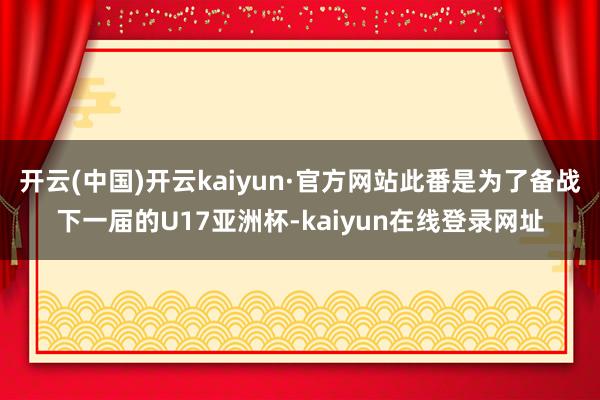 开云(中国)开云kaiyun·官方网站此番是为了备战下一届的U17亚洲杯-kaiyun在线登录网址
