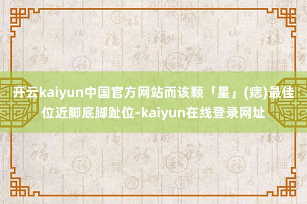 开云kaiyun中国官方网站而该颗「星」(痣)最佳位近脚底脚趾位-kaiyun在线登录网址